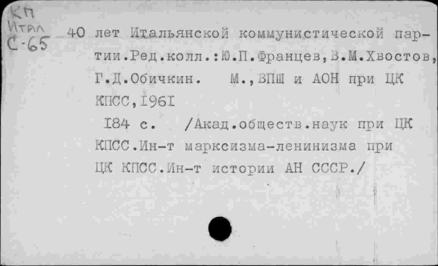 ﻿40 лет Итальянской коммунистической партии .Ред.колл.:Ю.П.Францев,З.М.Хвостов Г.Д.Обичкин. М.,ЗПШ и АОН при ЦК КПСС,1961
184 с. /Акад.обществ.наук при ЦК КПСС.Ин-т марксизма-ленинизма при ЦК КПСС.Ин-т истории АН СССР./